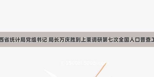 江西省统计局党组书记 局长万庆胜到上栗调研第七次全国人口普查工作