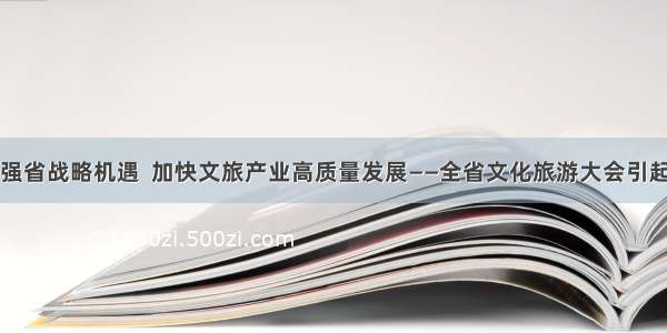 抢抓文旅强省战略机遇  加快文旅产业高质量发展——全省文化旅游大会引起强烈反响