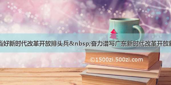 继续当好新时代改革开放排头兵 奋力谱写广东新时代改革开放新篇章