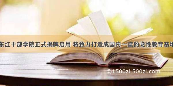 东江干部学院正式揭牌启用 将致力打造成国内一流的党性教育基地