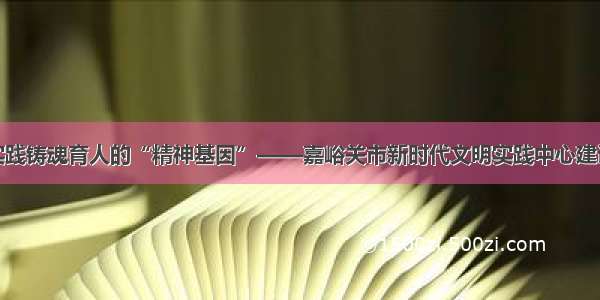 激活文明实践铸魂育人的“精神基因”——嘉峪关市新时代文明实践中心建设工作纪实