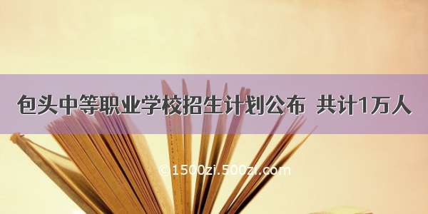 包头中等职业学校招生计划公布  共计1万人