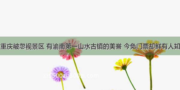 重庆被忽视景区 有渝南第一山水古镇的美誉 今免门票却鲜有人知