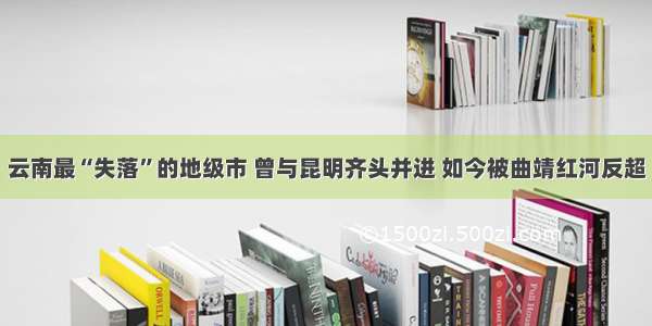 云南最“失落”的地级市 曾与昆明齐头并进 如今被曲靖红河反超