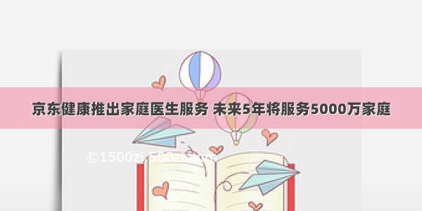 京东健康推出家庭医生服务 未来5年将服务5000万家庭