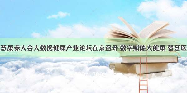 全国智慧康养大会大数据健康产业论坛在京召开 数字赋能大健康 智慧医疗提速