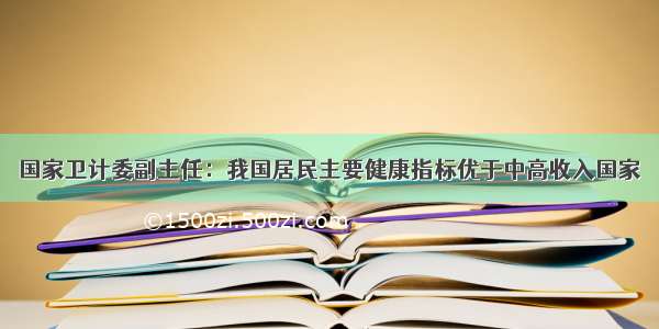 国家卫计委副主任：我国居民主要健康指标优于中高收入国家