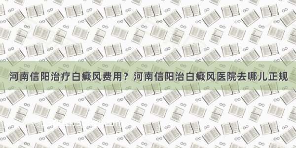 河南信阳治疗白癜风费用？河南信阳治白癜风医院去哪儿正规