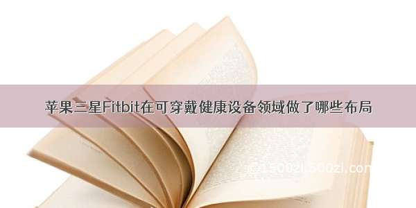 苹果三星Fitbit在可穿戴健康设备领域做了哪些布局