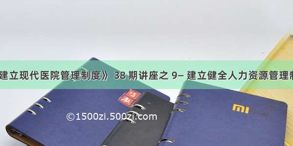 《建立现代医院管理制度》 38 期讲座之 9— 建立健全人力资源管理制度