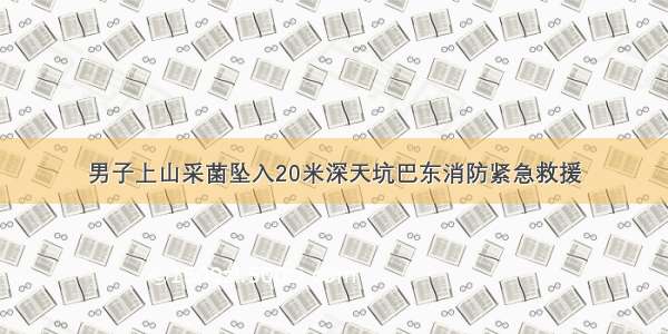 男子上山采菌坠入20米深天坑巴东消防紧急救援