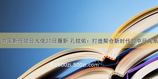 中国新任驻日大使30日履新 孔铉佑：打造契合新时代的中日关系