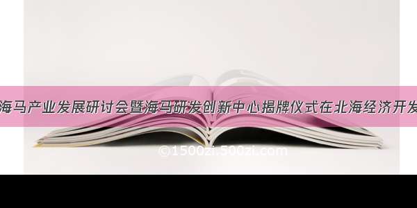 第二次海马产业发展研讨会暨海马研发创新中心揭牌仪式在北海经济开发区举行