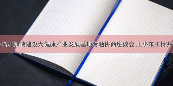 市委召开加快建设大健康产业发展基地专题协商座谈会 王小东主持并讲话