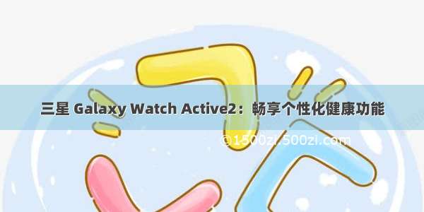 三星 Galaxy Watch Active2：畅享个性化健康功能