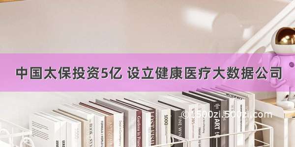 中国太保投资5亿 设立健康医疗大数据公司