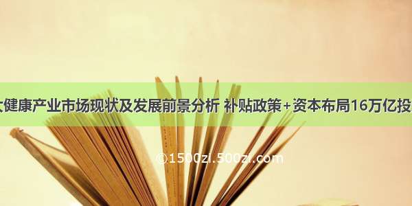 中国大健康产业市场现状及发展前景分析 补贴政策+资本布局16万亿投资盛宴