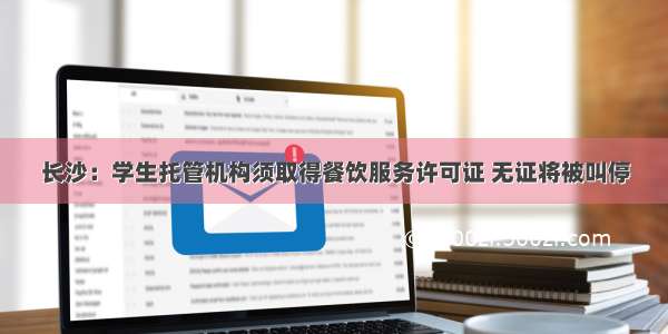 长沙：学生托管机构须取得餐饮服务许可证 无证将被叫停