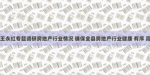 县委书记王永红专题调研房地产行业情况 确保全县房地产行业健康 有序 高质量发展