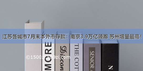 江苏各城市7月末本外币存款：南京3.9万亿领跑 苏州增量最高！