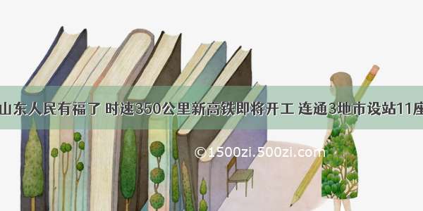 山东人民有福了 时速350公里新高铁即将开工 连通3地市设站11座