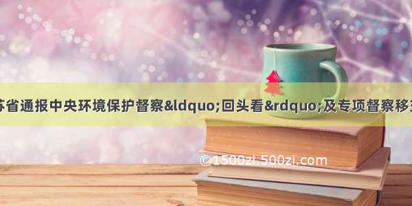 各地环保头条丨江苏省通报中央环境保护督察“回头看”及专项督察移交生态环境损害责任