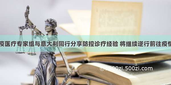 中国抗疫医疗专家组与意大利同行分享防控诊疗经验 将继续逆行前往疫情重灾区