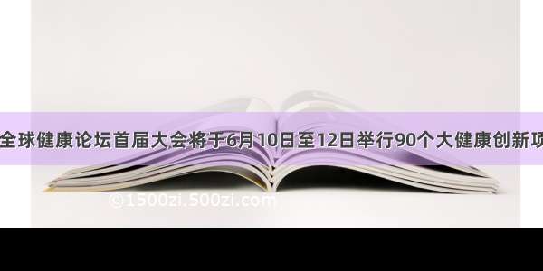 博鳌亚洲论坛全球健康论坛首届大会将于6月10日至12日举行90个大健康创新项目将亮相青岛