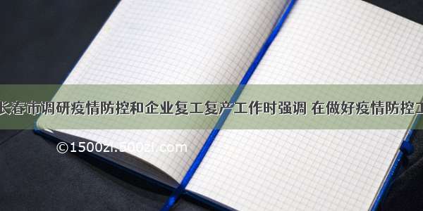 巴音朝鲁到长春市调研疫情防控和企业复工复产工作时强调 在做好疫情防控工作前提下全