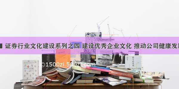 ■ 证券行业文化建设系列之四 建设优秀企业文化 推动公司健康发展