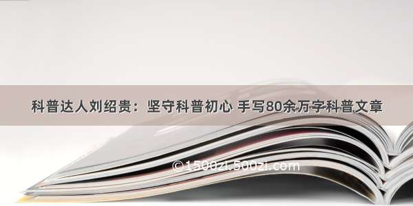 科普达人刘绍贵：坚守科普初心 手写80余万字科普文章