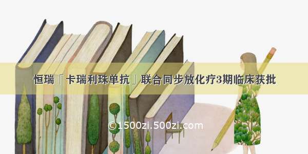 恒瑞「卡瑞利珠单抗」联合同步放化疗3期临床获批