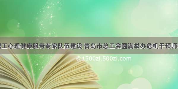 完善职工心理健康服务专家队伍建设 青岛市总工会圆满举办危机干预师培训班