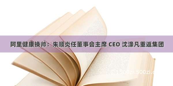 阿里健康换帅：朱顺炎任董事会主席 CEO 沈涤凡重返集团