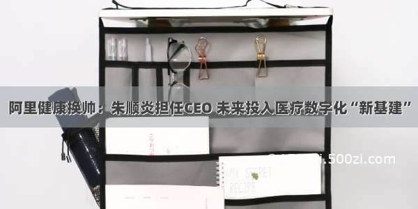 阿里健康换帅：朱顺炎担任CEO 未来投入医疗数字化“新基建”