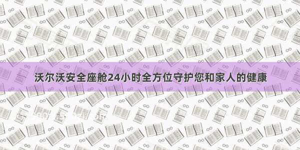 沃尔沃安全座舱24小时全方位守护您和家人的健康