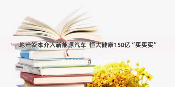 地产资本介入新能源汽车  恒大健康150亿“买买买”