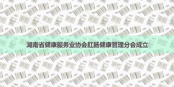 湖南省健康服务业协会肛肠健康管理分会成立