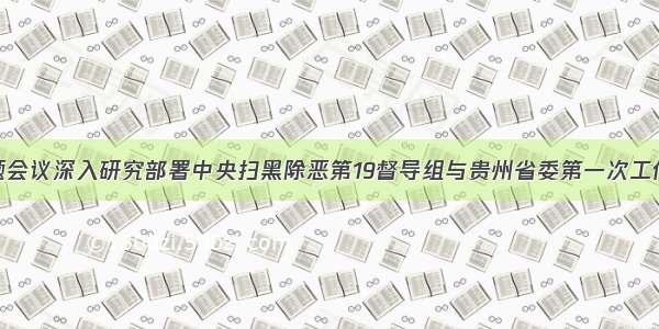 省委召开专题会议深入研究部署中央扫黑除恶第19督导组与贵州省委第一次工作对接会反馈