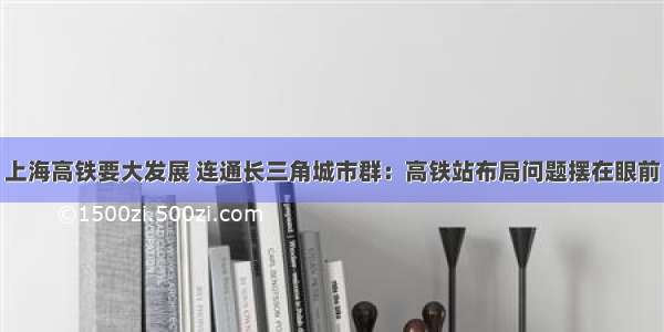 上海高铁要大发展 连通长三角城市群：高铁站布局问题摆在眼前