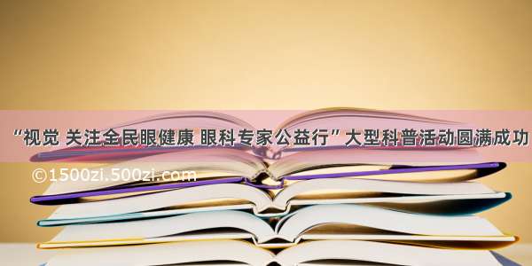 “视觉 关注全民眼健康 眼科专家公益行”大型科普活动圆满成功