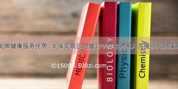 发挥健康服务优势  太保安联已为逾17000名贫困人员提供风险保障