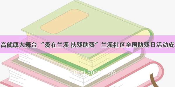 走进崇高健康大舞台 “爱在兰溪 扶残助残”兰溪社区全国助残日活动成功举办