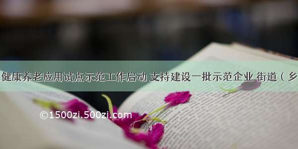 第四批智慧健康养老应用试点示范工作启动 支持建设一批示范企业 街道（乡镇）和基地