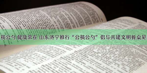 公筷公勺 健康常在 山东济宁推行“公筷公勺”倡导共建文明餐桌见闻