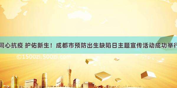 同心抗疫 护佑新生！成都市预防出生缺陷日主题宣传活动成功举行