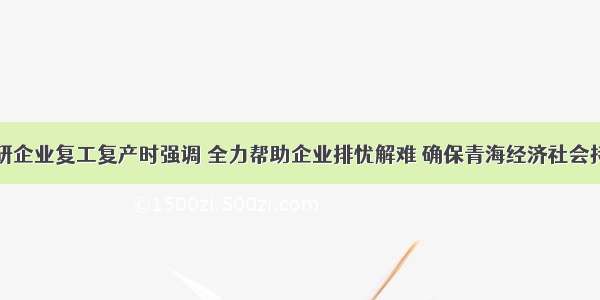 马吉孝在调研企业复工复产时强调 全力帮助企业排忧解难 确保青海经济社会持续健康发展