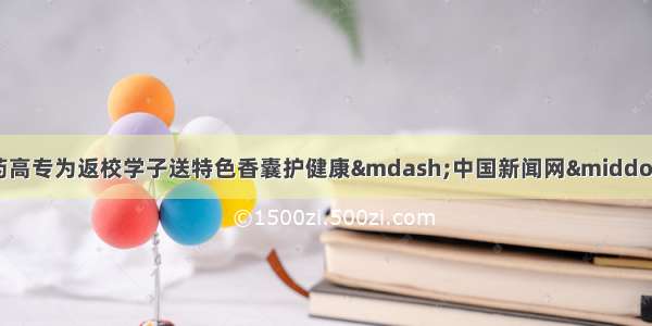 四川中医药高专为返校学子送特色香囊护健康—中国新闻网·四川新闻