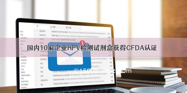 国内10家企业HPV检测试剂盒获得CFDA认证