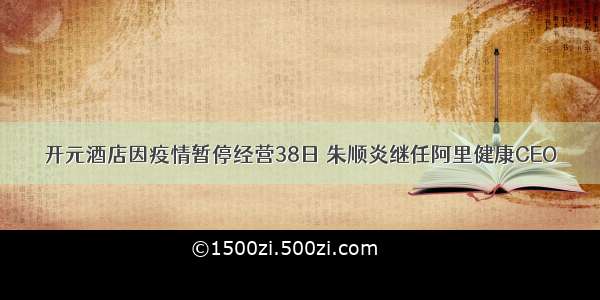 开元酒店因疫情暂停经营38日 朱顺炎继任阿里健康CEO